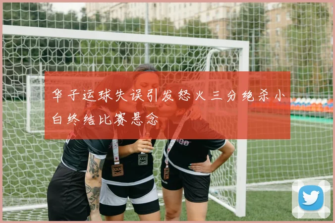 华子运球失误引发怒火三分绝杀小白终结比赛悬念