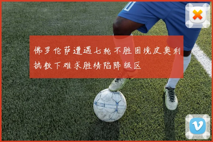 佛罗伦萨遭遇七轮不胜困境皮奥利执教下难求胜绩陷降级区