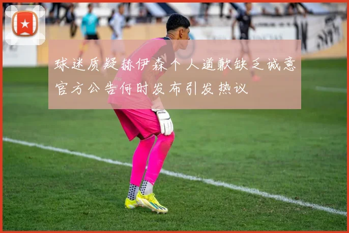 球迷质疑赫伊森个人道歉缺乏诚意官方公告何时发布引发热议