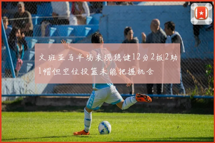 文班亚马半场表现稳健12分2板2助1帽但空位投篮未能把握机会