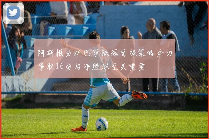 阿斯报分析巴萨欧冠晋级策略全力争取16分与净胜球至关重要