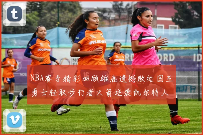 NBA赛季精彩回顾雄鹿遗憾败给国王勇士轻取步行者火箭逆袭凯尔特人