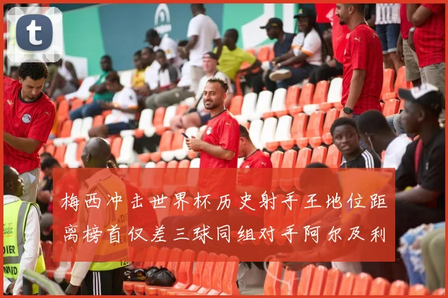 梅西冲击世界杯历史射手王地位距离榜首仅差三球同组对手阿尔及利亚奥地利约旦