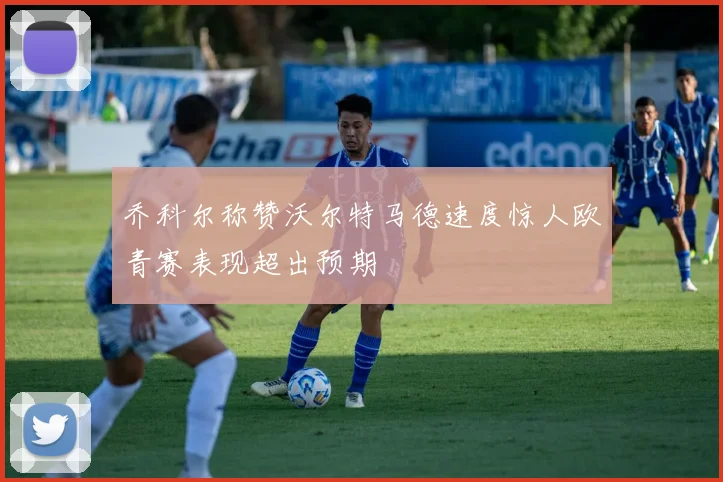 乔科尔称赞沃尔特马德速度惊人欧青赛表现超出预期