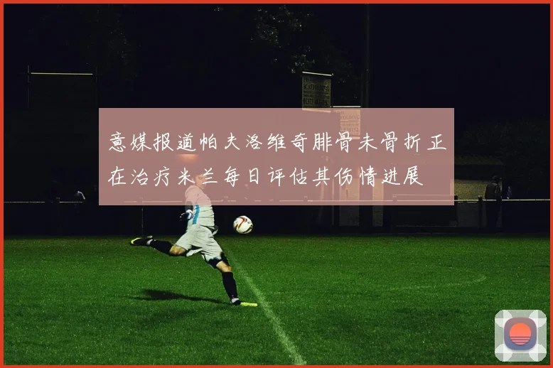 意媒报道帕夫洛维奇腓骨未骨折正在治疗米兰每日评估其伤情进展
