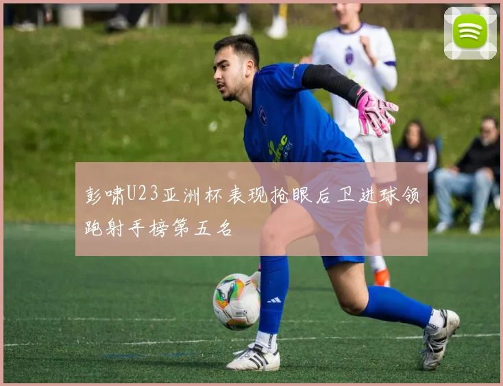 彭啸U23亚洲杯表现抢眼后卫进球领跑射手榜第五名