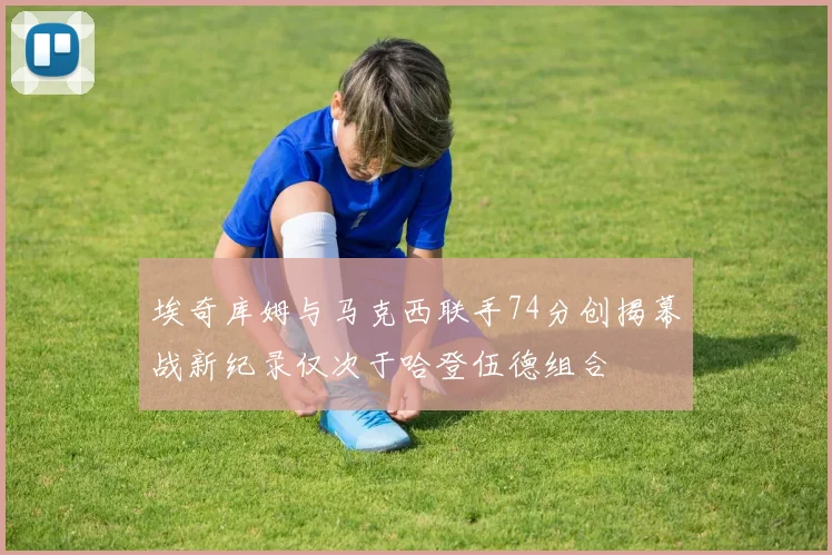 埃奇库姆与马克西联手74分创揭幕战新纪录仅次于哈登伍德组合