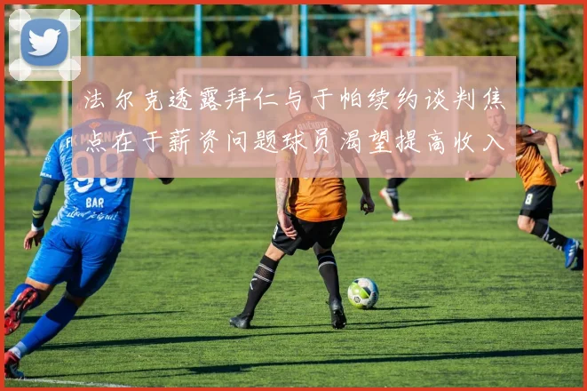 法尔克透露拜仁与于帕续约谈判焦点在于薪资问题球员渴望提高收入
