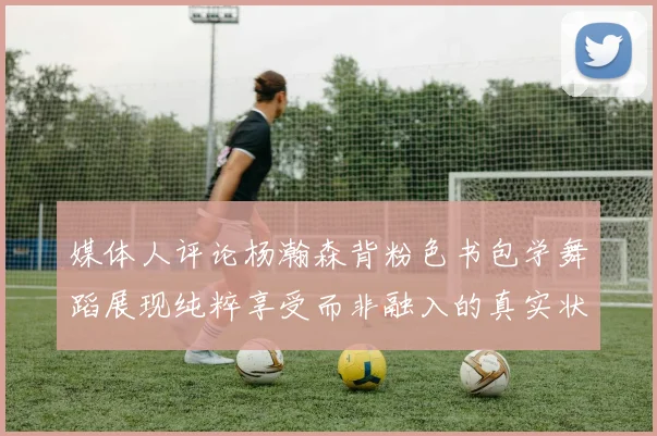 媒体人评论杨瀚森背粉色书包学舞蹈展现纯粹享受而非融入的真实状态