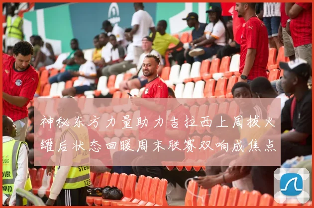 神秘东方力量助力吉拉西上周拔火罐后状态回暖周末联赛双响成焦点