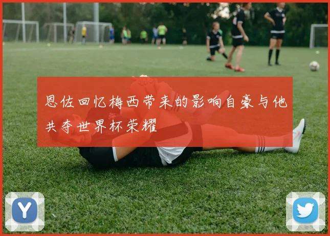 恩佐回忆梅西带来的影响自豪与他共夺世界杯荣耀
