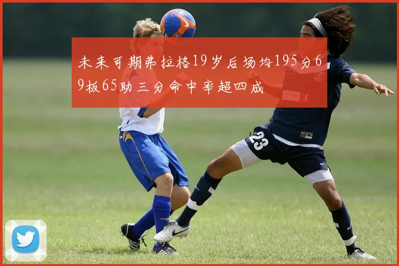 未来可期弗拉格19岁后场均195分69板65助三分命中率超四成