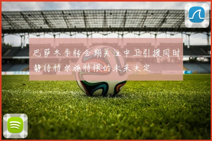 巴萨冬季转会期关注中卫引援同时静待特尔施特根的未来决定