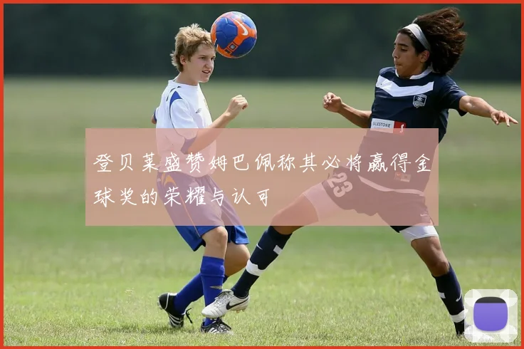 登贝莱盛赞姆巴佩称其必将赢得金球奖的荣耀与认可