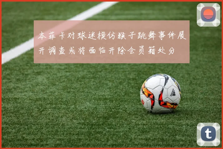 本菲卡对球迷模仿猴子跳舞事件展开调查或将面临开除会员籍处分