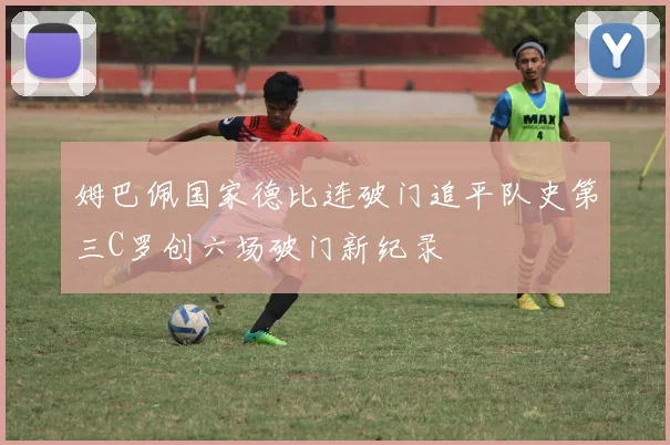 姆巴佩国家德比连破门追平队史第三C罗创六场破门新纪录