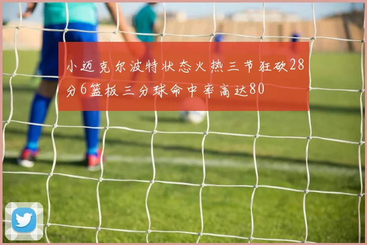 小迈克尔波特状态火热三节狂砍28分6篮板三分球命中率高达80