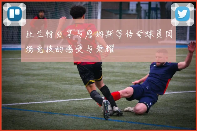 杜兰特分享与詹姆斯等传奇球员同场竞技的感受与荣耀