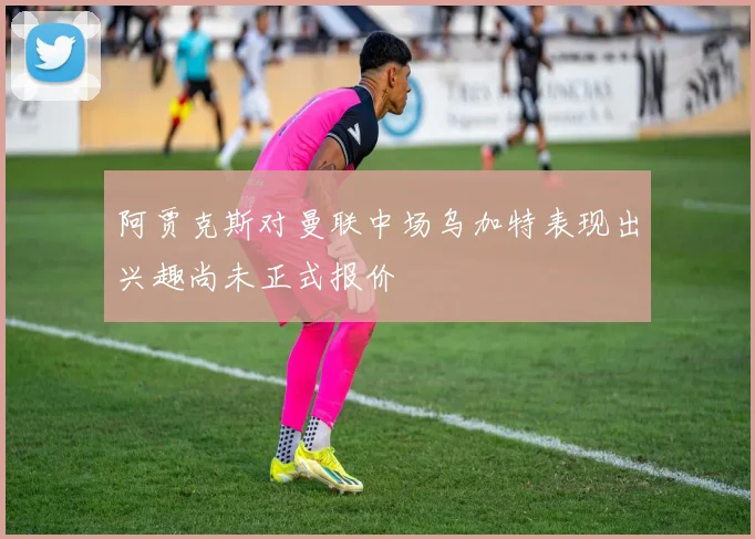 阿贾克斯对曼联中场乌加特表现出兴趣尚未正式报价