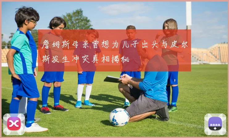 詹姆斯母亲曾想为儿子出头与皮尔斯发生冲突真相揭秘