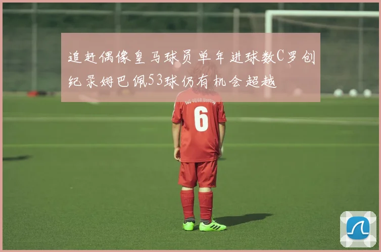 追赶偶像皇马球员单年进球数C罗创纪录姆巴佩53球仍有机会超越