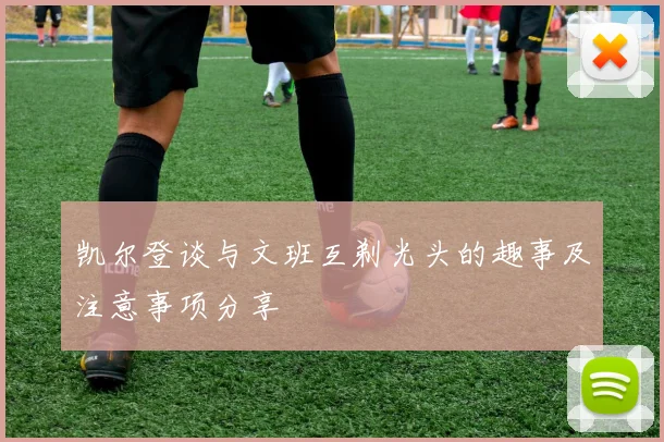 凯尔登谈与文班互剃光头的趣事及注意事项分享