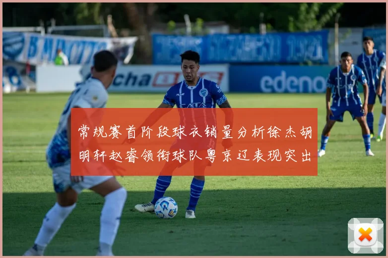 常规赛首阶段球衣销量分析徐杰胡明轩赵睿领衔球队粤京辽表现突出