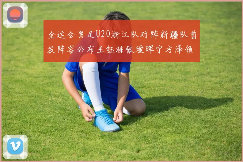 全运会男足U20浙江队对阵新疆队首发阵容公布王钰栋张瑷晖宁方泽领衔出战