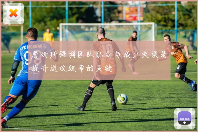 詹姆斯强调团队配合与减少失误是提升进攻效率的关键