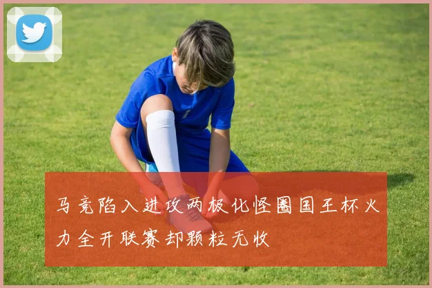 马竞陷入进攻两极化怪圈国王杯火力全开联赛却颗粒无收
