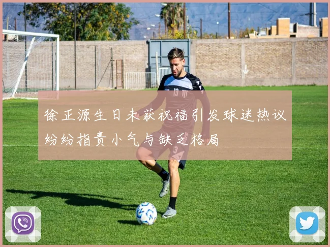徐正源生日未获祝福引发球迷热议纷纷指责小气与缺乏格局