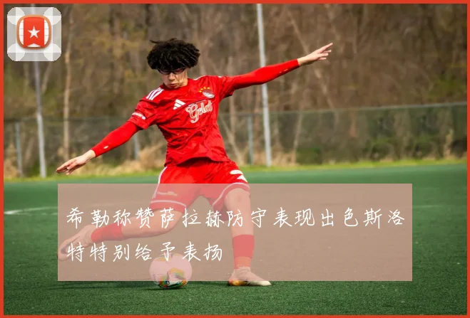 希勒称赞萨拉赫防守表现出色斯洛特特别给予表扬