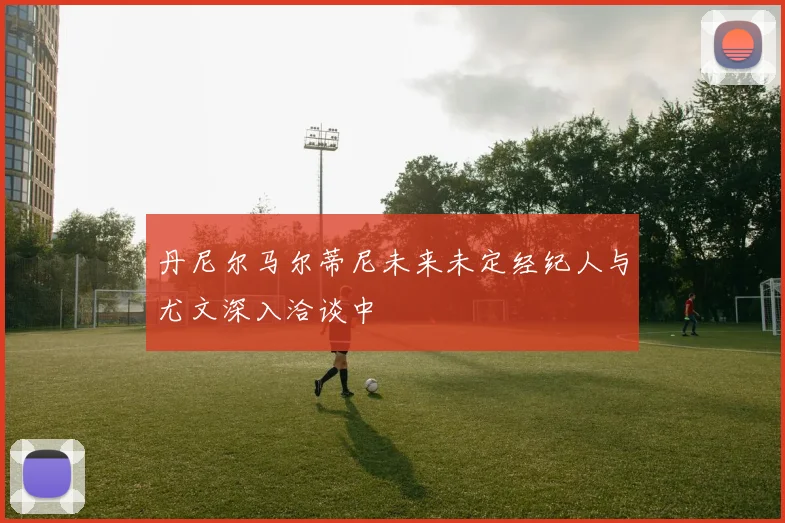 丹尼尔马尔蒂尼未来未定经纪人与尤文深入洽谈中