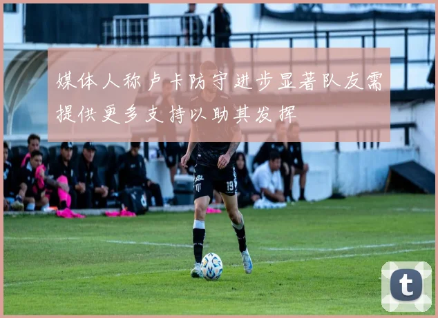 媒体人称卢卡防守进步显著队友需提供更多支持以助其发挥