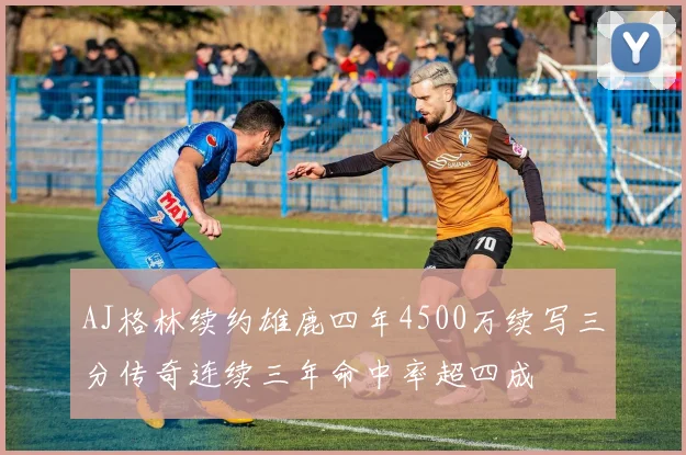 AJ格林续约雄鹿四年4500万续写三分传奇连续三年命中率超四成