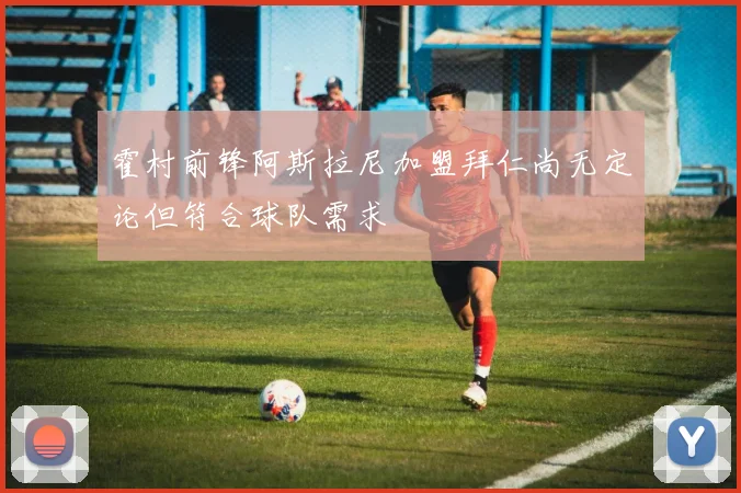 霍村前锋阿斯拉尼加盟拜仁尚无定论但符合球队需求